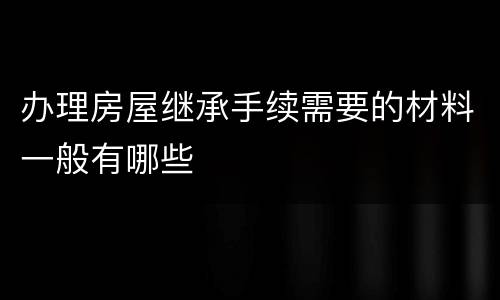 办理房屋继承手续需要的材料一般有哪些