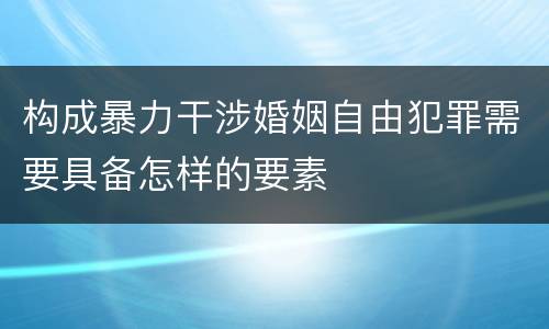 构成暴力干涉婚姻自由犯罪需要具备怎样的要素