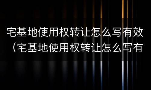 宅基地使用权转让怎么写有效（宅基地使用权转让怎么写有效证明）