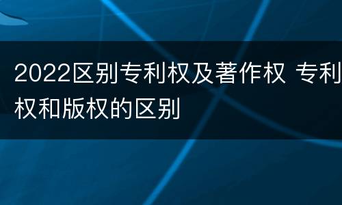 2022区别专利权及著作权 专利权和版权的区别