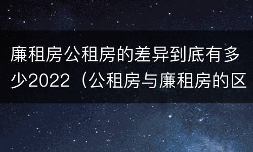 廉租房公租房的差异到底有多少2022（公租房与廉租房的区别都在此,别再搞错了!）