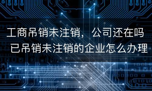 工商吊销未注销，公司还在吗 已吊销未注销的企业怎么办理注销