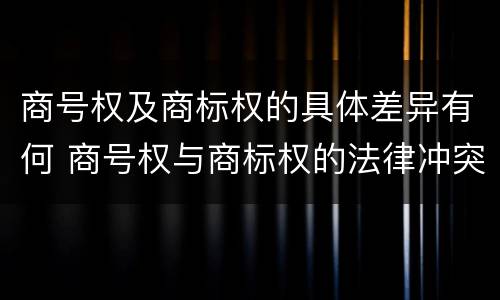 商号权及商标权的具体差异有何 商号权与商标权的法律冲突与解决