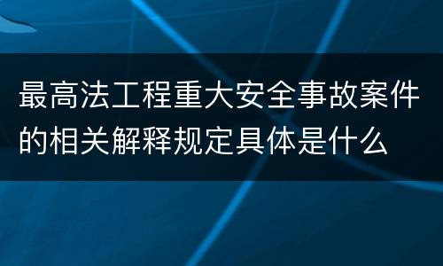 最高法工程重大安全事故案件的相关解释规定具体是什么