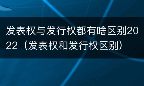 发表权与发行权都有啥区别2022（发表权和发行权区别）