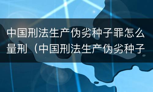 中国刑法生产伪劣种子罪怎么量刑（中国刑法生产伪劣种子罪怎么量刑的）