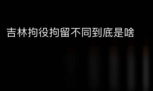 吉林拘役拘留不同到底是啥