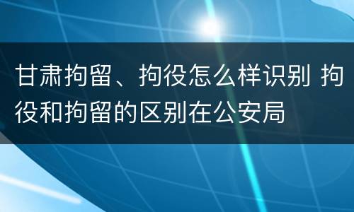 甘肃拘留、拘役怎么样识别 拘役和拘留的区别在公安局