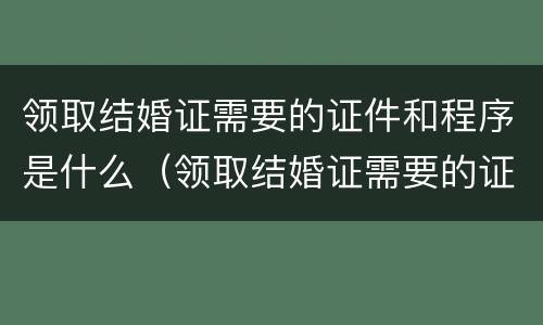 领取结婚证需要的证件和程序是什么（领取结婚证需要的证件和程序是什么呀）
