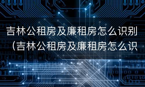 吉林公租房及廉租房怎么识别（吉林公租房及廉租房怎么识别出来）