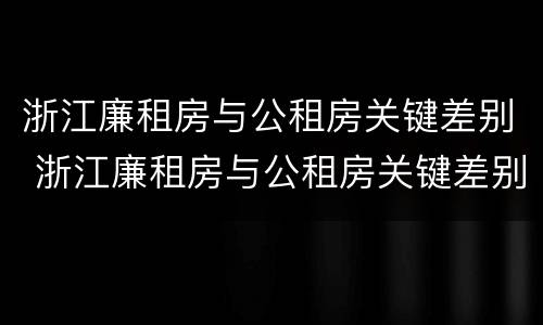 浙江廉租房与公租房关键差别 浙江廉租房与公租房关键差别是什么