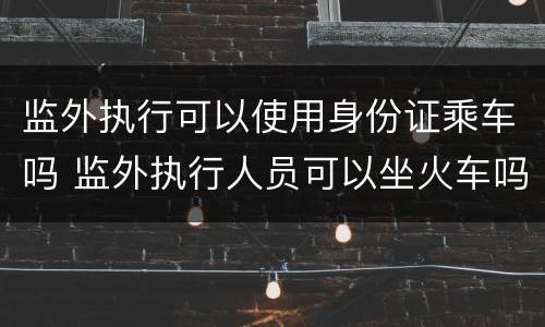监外执行可以使用身份证乘车吗 监外执行人员可以坐火车吗