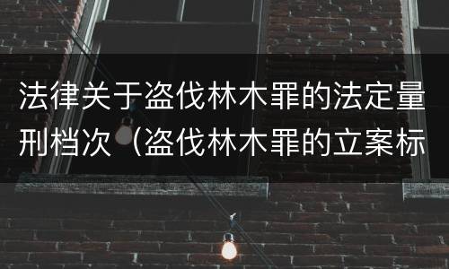 法律关于盗伐林木罪的法定量刑档次（盗伐林木罪的立案标准是）