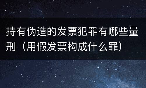 持有伪造的发票犯罪有哪些量刑（用假发票构成什么罪）