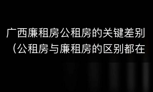 广西廉租房公租房的关键差别（公租房与廉租房的区别都在此,别再搞错了!）