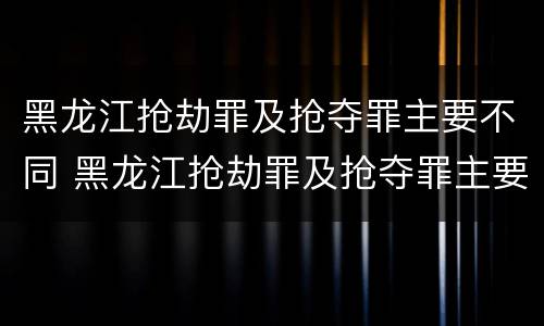 黑龙江抢劫罪及抢夺罪主要不同 黑龙江抢劫罪及抢夺罪主要不同情形