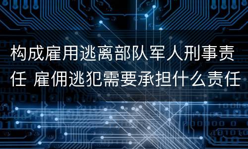 构成雇用逃离部队军人刑事责任 雇佣逃犯需要承担什么责任