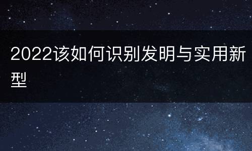 2022该如何识别发明与实用新型