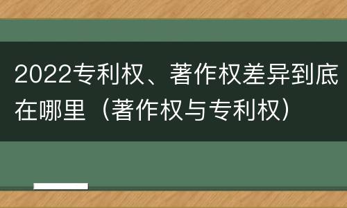 2022专利权、著作权差异到底在哪里（著作权与专利权）