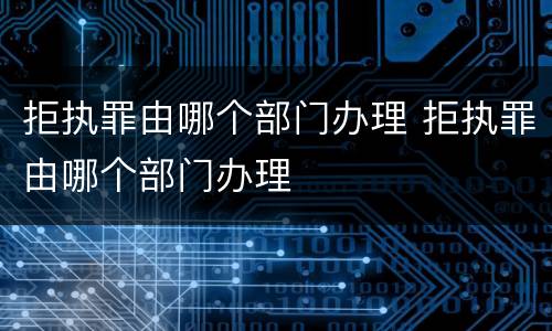 拒执罪由哪个部门办理 拒执罪由哪个部门办理