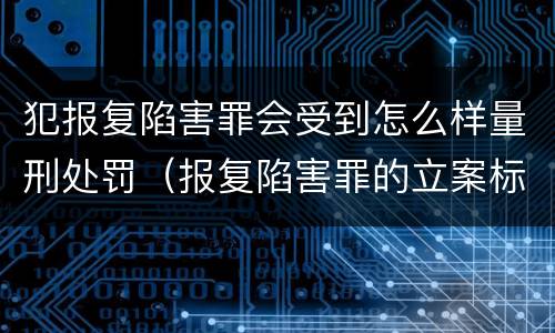 犯报复陷害罪会受到怎么样量刑处罚（报复陷害罪的立案标准）