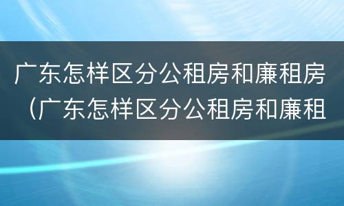 广东怎样区分公租房和廉租房（广东怎样区分公租房和廉租房的区别）