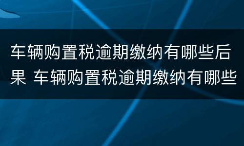 车辆购置税逾期缴纳有哪些后果 车辆购置税逾期缴纳有哪些后果呢