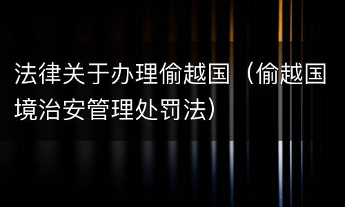 法律关于办理偷越国（偷越国境治安管理处罚法）