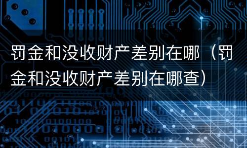 罚金和没收财产差别在哪（罚金和没收财产差别在哪查）