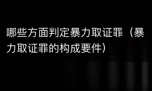 哪些方面判定暴力取证罪（暴力取证罪的构成要件）