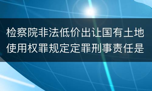 检察院非法低价出让国有土地使用权罪规定定罪刑事责任是多少