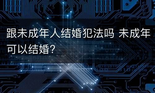 跟未成年人结婚犯法吗 未成年可以结婚?