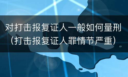 对打击报复证人一般如何量刑（打击报复证人罪情节严重）