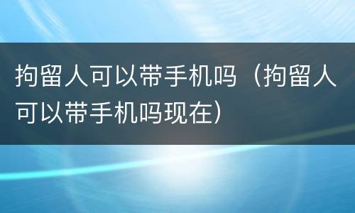 拘留人可以带手机吗（拘留人可以带手机吗现在）