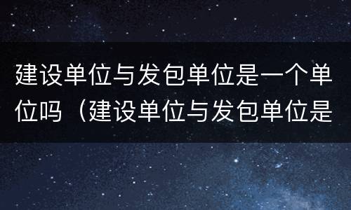 建设单位与发包单位是一个单位吗（建设单位与发包单位是一个单位吗对吗）