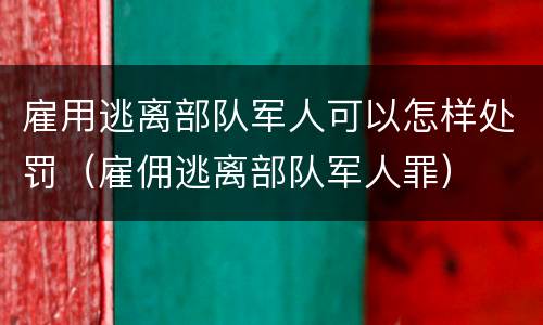 雇用逃离部队军人可以怎样处罚（雇佣逃离部队军人罪）