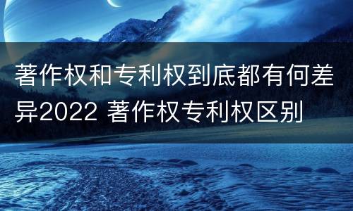 著作权和专利权到底都有何差异2022 著作权专利权区别