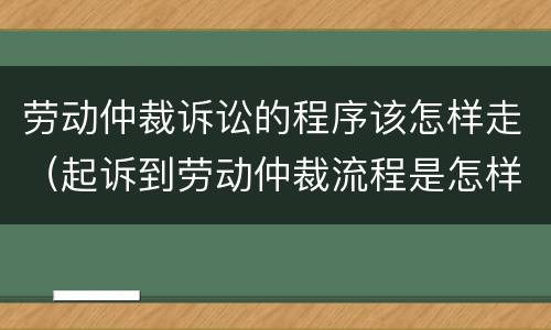 劳动仲裁诉讼的程序该怎样走（起诉到劳动仲裁流程是怎样的）