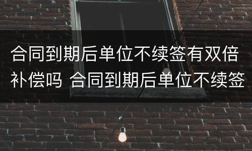 合同到期后单位不续签有双倍补偿吗 合同到期后单位不续签有双倍补偿吗