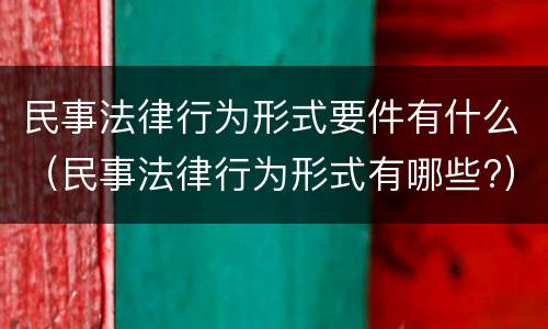 民事法律行为形式要件有什么（民事法律行为形式有哪些?）