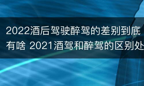 2022酒后驾驶醉驾的差别到底有啥 2021酒驾和醉驾的区别处罚