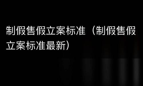 制假售假立案标准（制假售假立案标准最新）