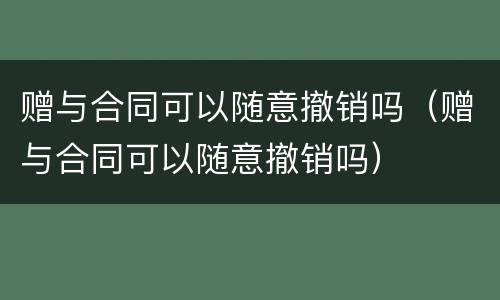 赠与合同可以随意撤销吗（赠与合同可以随意撤销吗）