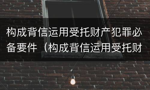 构成背信运用受托财产犯罪必备要件（构成背信运用受托财产犯罪必备要件的是）