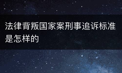 法律背叛国家案刑事追诉标准是怎样的