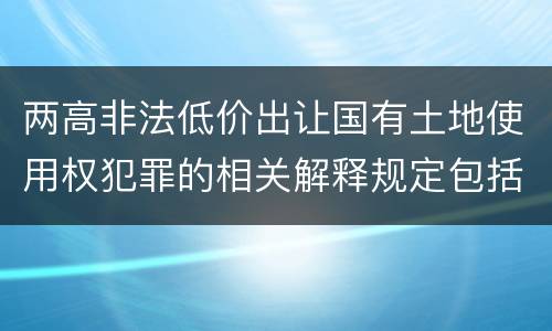 两高非法低价出让国有土地使用权犯罪的相关解释规定包括哪些内容