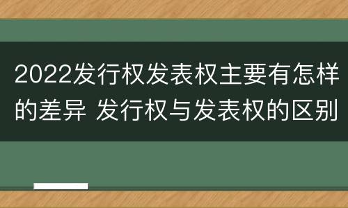 2022发行权发表权主要有怎样的差异 发行权与发表权的区别