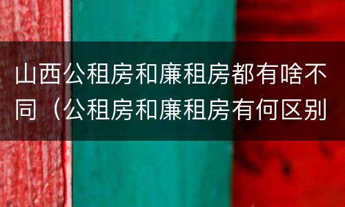 山西公租房和廉租房都有啥不同（公租房和廉租房有何区别）