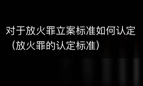 对于放火罪立案标准如何认定（放火罪的认定标准）