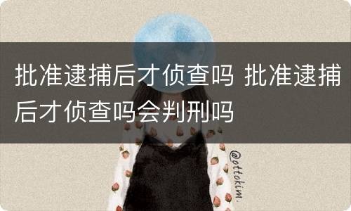 批准逮捕后才侦查吗 批准逮捕后才侦查吗会判刑吗